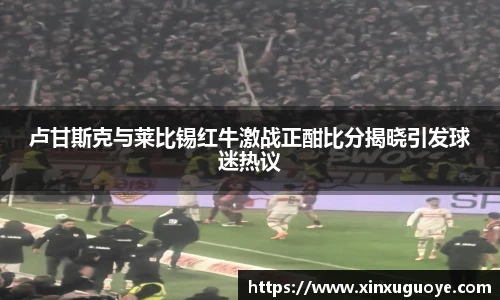 卢甘斯克与莱比锡红牛激战正酣比分揭晓引发球迷热议